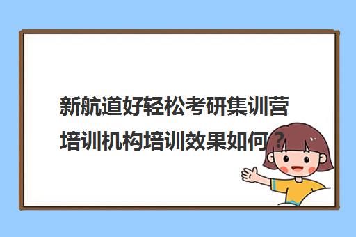 新航道好轻松考研集训营培训机构培训效果如何？靠谱吗（上海新航道培训机构怎么样）