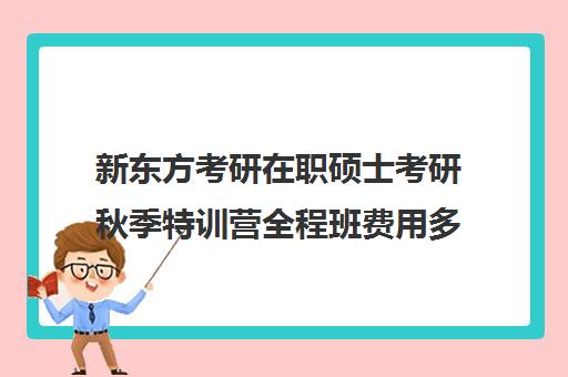 新东方考研在职硕士考研秋季特训营全程班费用多少钱（新东方考研班一般多少钱）