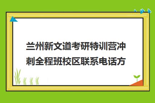 兰州新文道考研特训营冲刺全程班校区联系电话方式（新文道考研集训营）