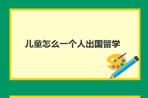 儿童怎么一个人出国留学(去国外探望留学孩子怎么办签证)