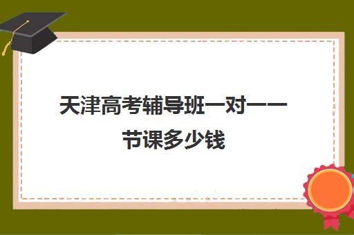 天津高考辅导班一对一一节课多少钱(高考线上辅导机构有哪些比较好)