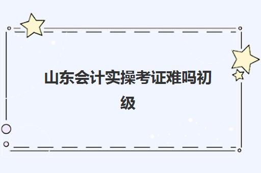 山东会计实操考证难吗初级(山东初级会计一年考几次)