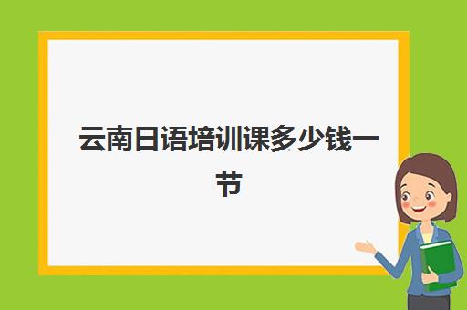 云南日语培训课多少钱一节(日语培训费用大概多少)