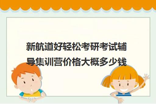 新航道好轻松考研考试辅导集训营价格大概多少钱（新航道考研怎么样）