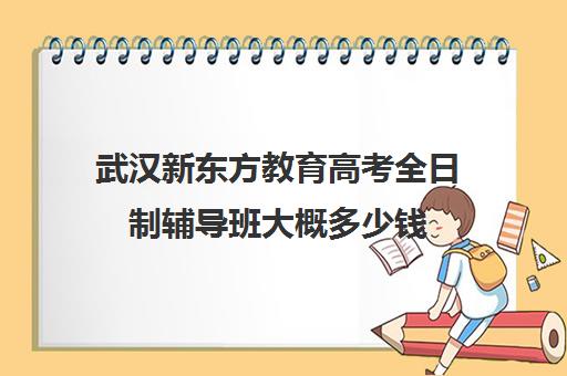 武汉新东方教育高考全日制辅导班大概多少钱(新东方高考培训怎么样)