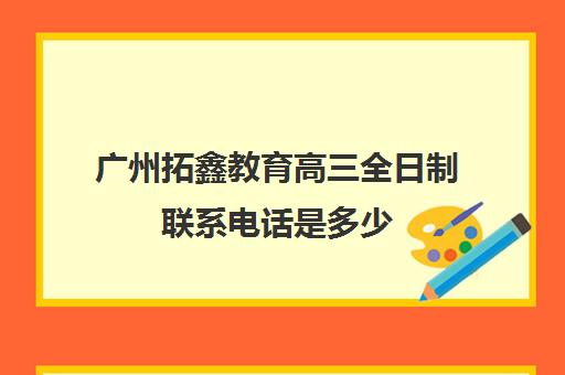 广州拓鑫教育高三全日制联系电话是多少(广州中考复读机构)