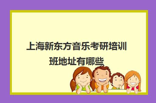 上海新东方音乐考研培训班地址有哪些(上海考研机构哪个比较好啊)