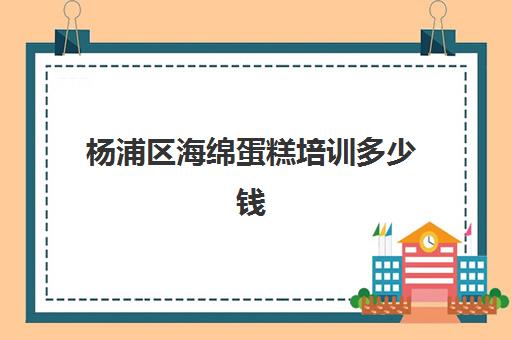 杨浦区海绵蛋糕培训多少钱(上海烘焙学校学费一般是多少)