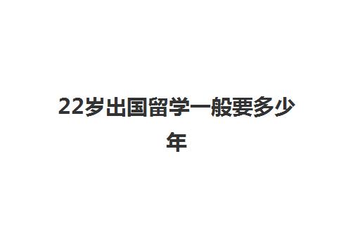 22岁出国留学一般要多少年(出国留学最少需要多少钱)