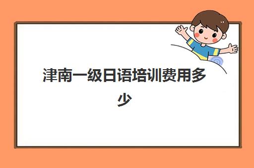 津南一级日语培训费用多少(日语等级考试报名费用是多少)