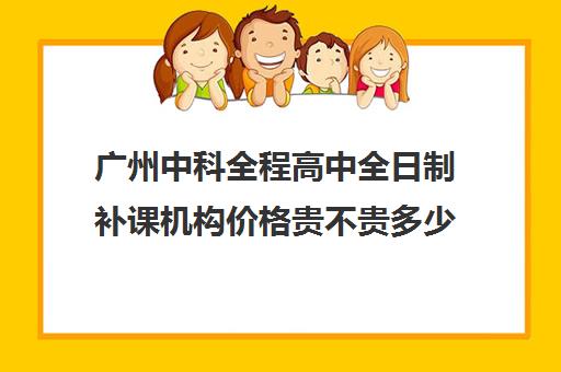 广州中科全程高中全日制补课机构价格贵不贵多少钱一年(广州高三全日制补课机构)