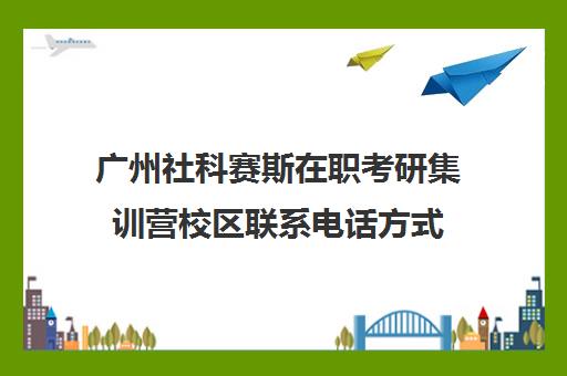 广州社科赛斯在职考研集训营校区联系电话方式（社科赛斯考研班价格）