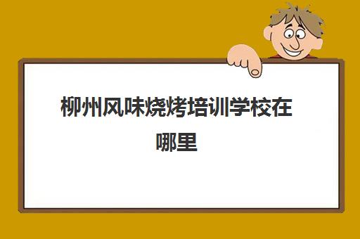 柳州风味烧烤培训学校在哪里(柳州西点培训学校)