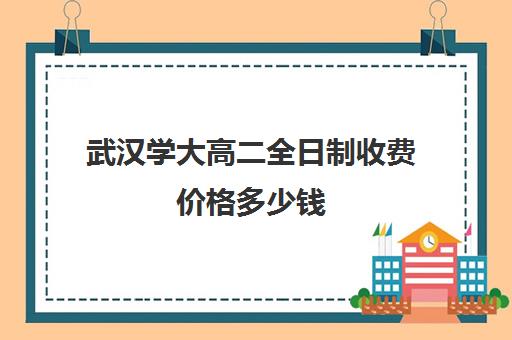 武汉学大高二全日制收费价格多少钱(武汉大学每年学费多少钱)