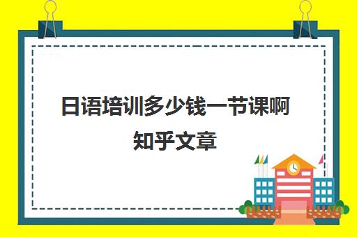 日语培训多少钱一节课啊知乎文章(学日语一节课大概多少钱)