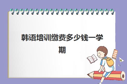 韩语培训缴费多少钱一学期(网课韩语培训班一般多少钱)