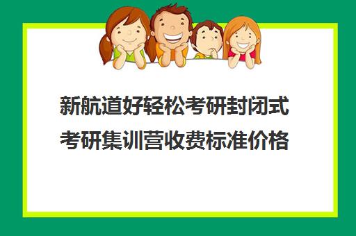 新航道好轻松考研封闭式考研集训营收费标准价格一览（新航道好轻松考研咋样）