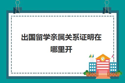 出国留学亲属关系证明在哪里开(出国办理亲属公证流程)