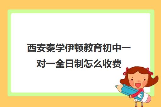 西安秦学伊顿教育初中一对一全日制怎么收费(西安伊顿学校一年学费多少)