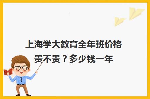 上海学大教育全年班价格贵不贵？多少钱一年（学大教育收费大概多少）