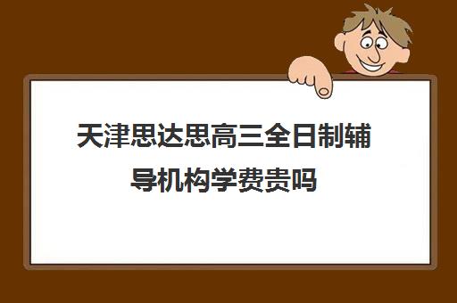 天津思达思高三全日制辅导机构学费贵吗(高三全日制补课机构多少钱)