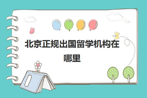 北京正规出国留学机构在哪里(北京留学中介哪家靠谱)