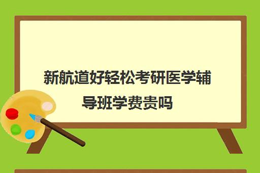 新航道好轻松考研医学辅导班学费贵吗（临床医学考研培训班多少钱学费）