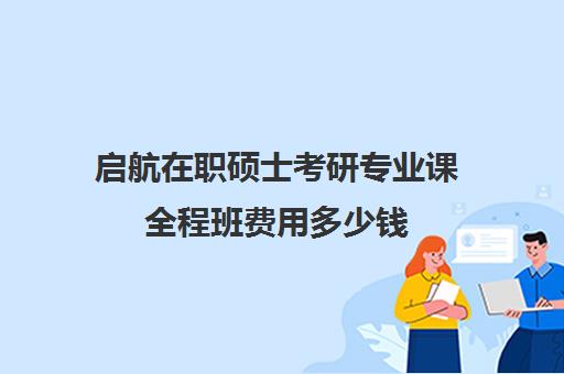 启航在职硕士考研专业课全程班费用多少钱（启途教育在职考研是正规的吗）