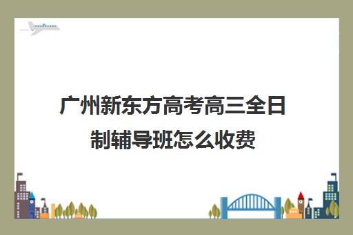 广州新东方高考高三全日制辅导班怎么收费(广州新东方全日制学校)