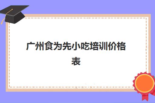 广州食为先小吃培训价格表(广州食为先培训怎么样)