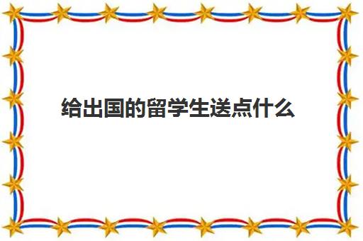 给出国的留学生送点什么(送即将出国留学的礼物)