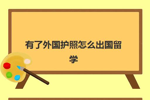 有了外国护照怎么出国留学(出国留学需要什么手续和证件)