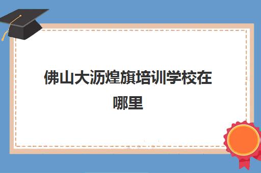 佛山大沥煌旗培训学校在哪里(佛山市禅城区领航职业技术培训学校)