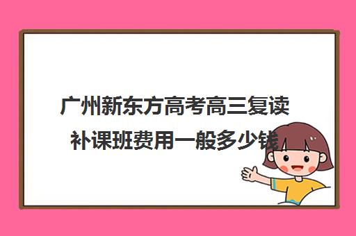 广州新东方高考高三复读补课班费用一般多少钱(广州高三复读学校排名及费用)