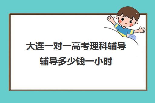 大连一对一高考理科辅导辅导多少钱一小时(初中家教一对一多少钱一小时)