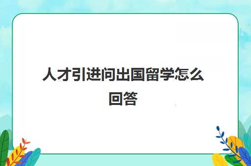 人才引进问出国留学怎么回答(留学面试问题大全及答案大全)