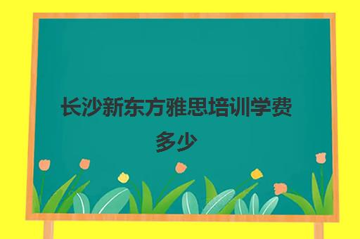 长沙新东方雅思培训学费多少(长沙新东方学费价目表)