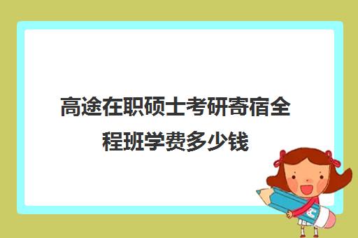 高途在职硕士考研寄宿全程班学费多少钱（在职研究生学费大概多少钱）