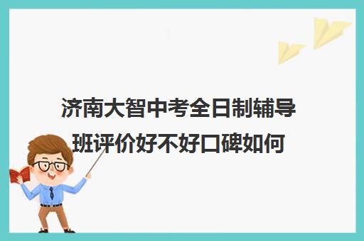 济南大智中考全日制辅导班评价好不好口碑如何(济南排名前十的辅导班)