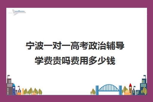 宁波一对一高考政治辅导学费贵吗费用多少钱(新东方一对一收费价格表)