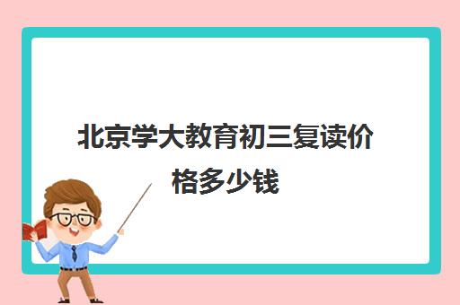 北京学大教育初三复读价格多少钱（复读去学校好还是去教育培训机构）