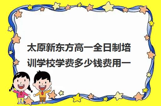 太原新东方高一全日制培训学校学费多少钱费用一览表(太原新东方一对一辅导价格)