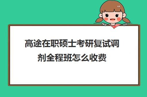 高途在职硕士考研复试调剂全程班怎么收费（在职考研学费一般是多少钱）