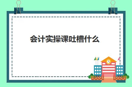 会计实操课吐槽什么(会计好学不好学复杂吗)