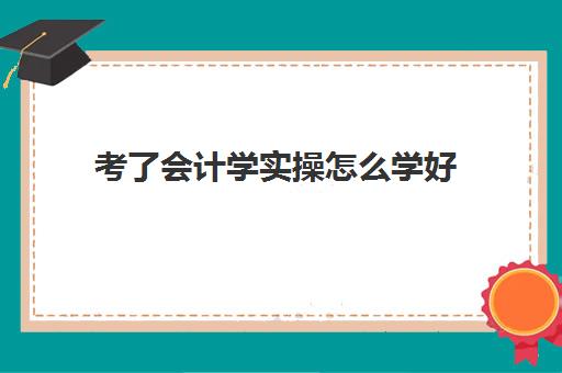 考了会计学实操怎么学好(零基础会计怎么学)