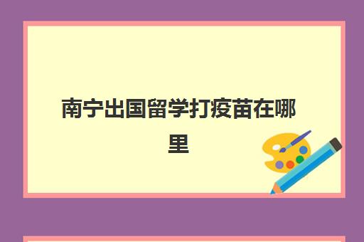 南宁出国留学打疫苗在哪里(南宁市免疫规划疫苗有10种)