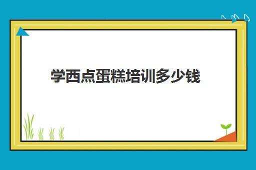 学西点蛋糕培训多少钱(西点速成班一般多少钱)