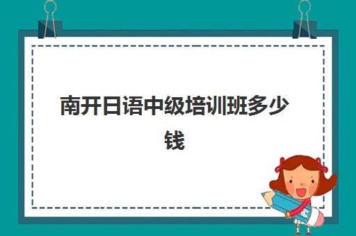 南开日语中级培训班多少钱(南开日语研究生好考吗)