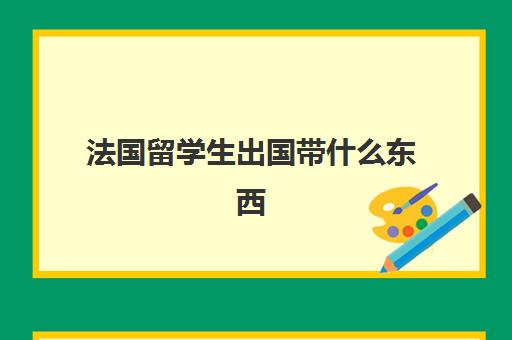 法国留学生出国带什么东西(出国留学要带的物品清单)