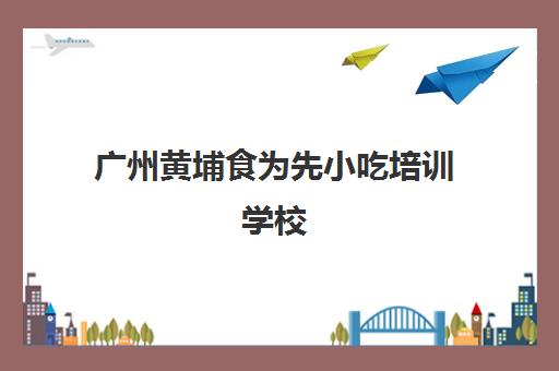 广州黄埔食为先小吃培训学校(食为先小吃培训正规吗)